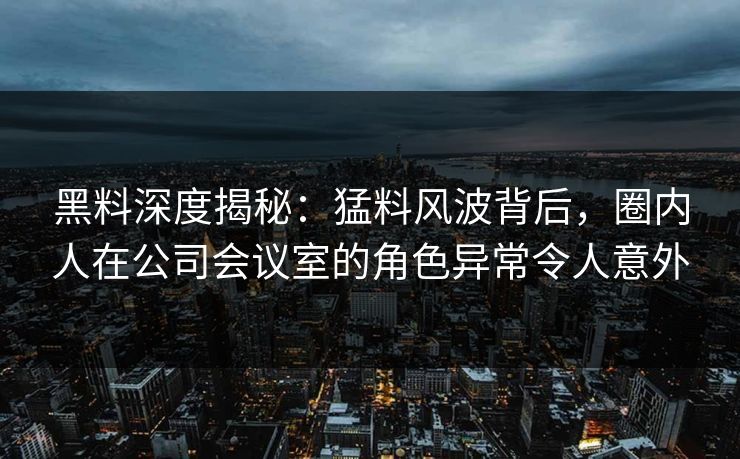 黑料深度揭秘：猛料风波背后，圈内人在公司会议室的角色异常令人意外