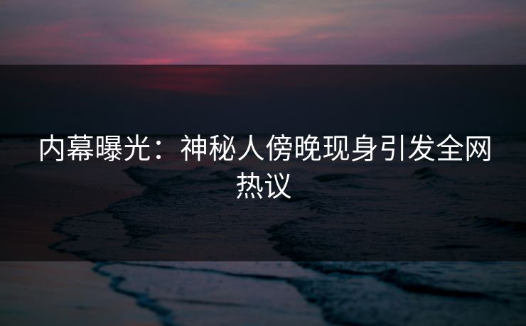 内幕曝光：神秘人傍晚现身引发全网热议