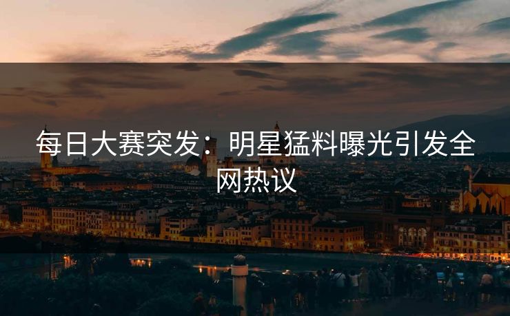 每日大赛突发：明星猛料曝光引发全网热议