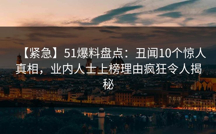 【紧急】51爆料盘点：丑闻10个惊人真相，业内人士上榜理由疯狂令人揭秘