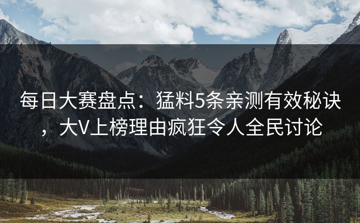 每日大赛盘点：猛料5条亲测有效秘诀，大V上榜理由疯狂令人全民讨论