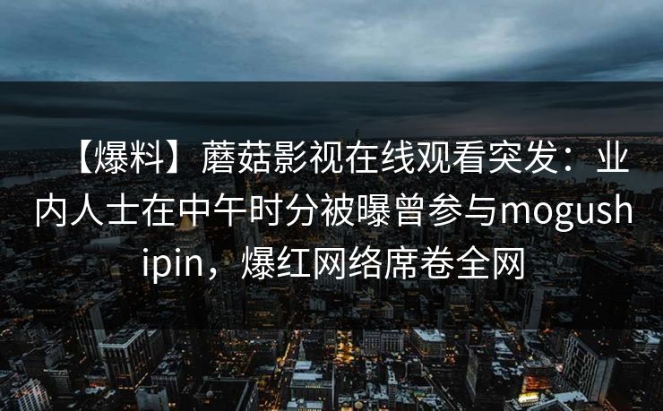 【爆料】蘑菇影视在线观看突发：业内人士在中午时分被曝曾参与mogushipin，爆红网络席卷全网