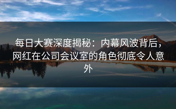 每日大赛深度揭秘：内幕风波背后，网红在公司会议室的角色彻底令人意外