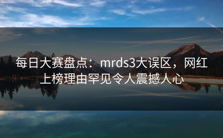 每日大赛盘点：mrds3大误区，网红上榜理由罕见令人震撼人心