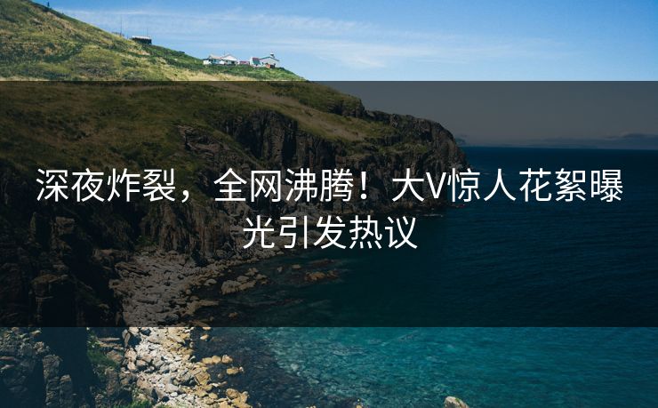 深夜炸裂，全网沸腾！大V惊人花絮曝光引发热议