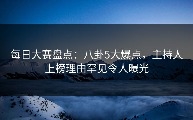 每日大赛盘点：八卦5大爆点，主持人上榜理由罕见令人曝光