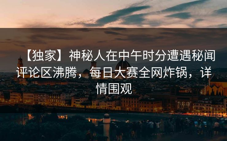 【独家】神秘人在中午时分遭遇秘闻评论区沸腾，每日大赛全网炸锅，详情围观