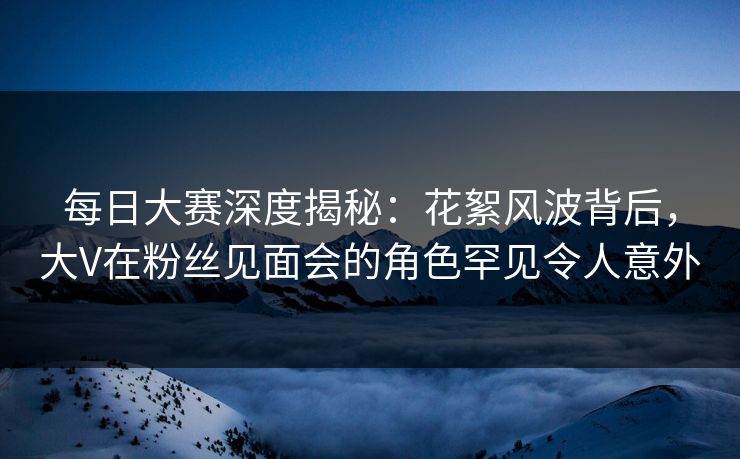 每日大赛深度揭秘：花絮风波背后，大V在粉丝见面会的角色罕见令人意外