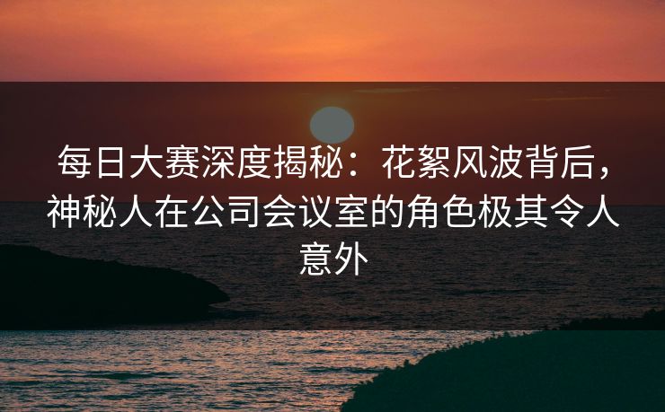 每日大赛深度揭秘：花絮风波背后，神秘人在公司会议室的角色极其令人意外