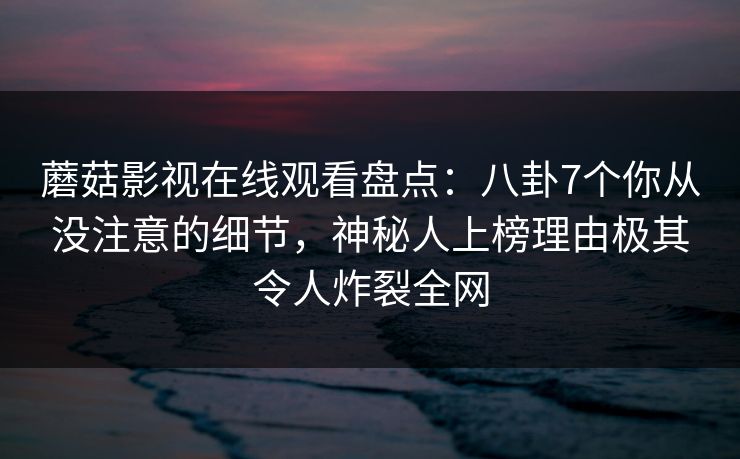 蘑菇影视在线观看盘点：八卦7个你从没注意的细节，神秘人上榜理由极其令人炸裂全网