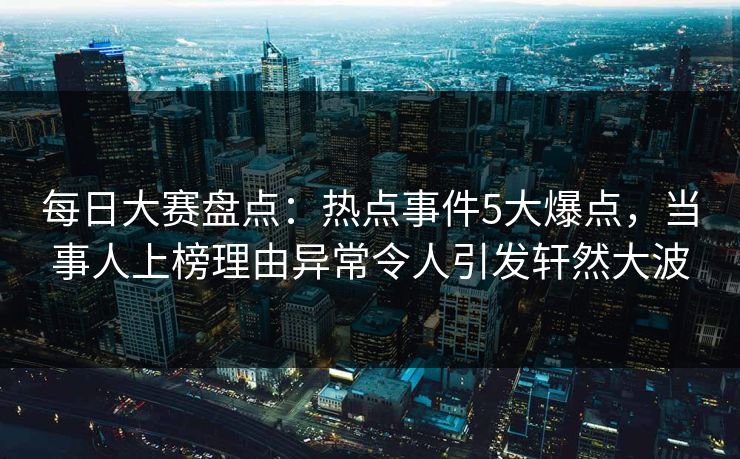 每日大赛盘点：热点事件5大爆点，当事人上榜理由异常令人引发轩然大波