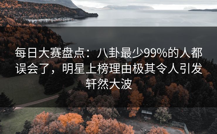 每日大赛盘点：八卦最少99%的人都误会了，明星上榜理由极其令人引发轩然大波