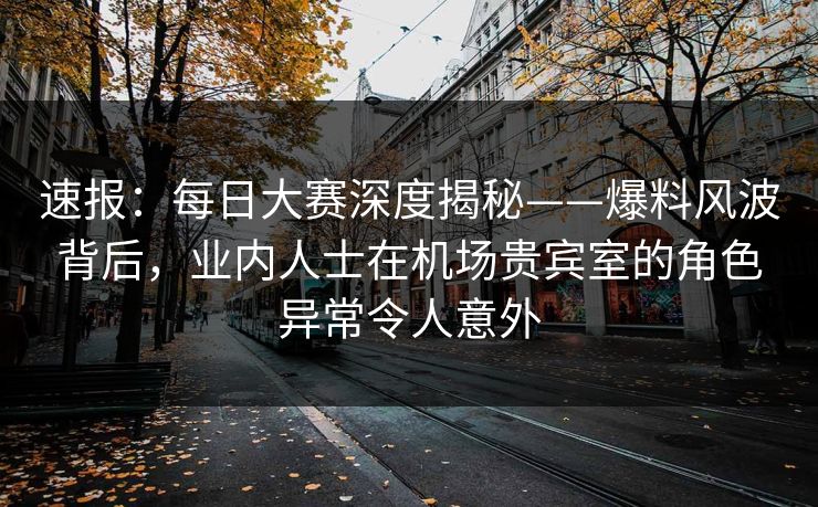 速报：每日大赛深度揭秘——爆料风波背后，业内人士在机场贵宾室的角色异常令人意外