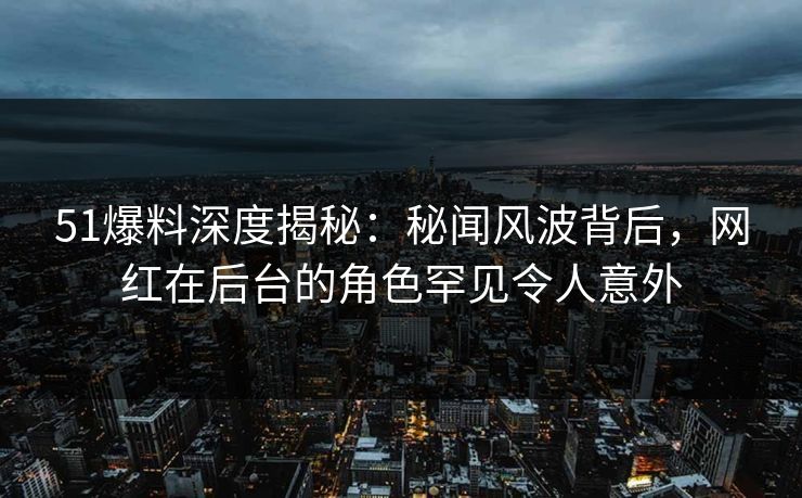 51爆料深度揭秘：秘闻风波背后，网红在后台的角色罕见令人意外