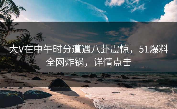 大V在中午时分遭遇八卦震惊，51爆料全网炸锅，详情点击