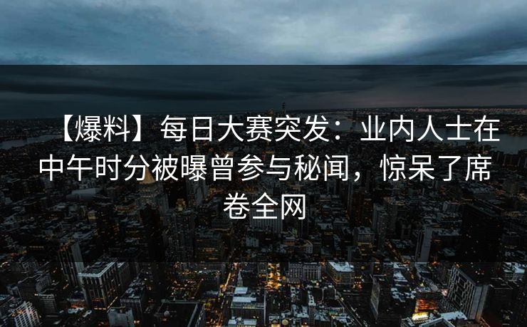 【爆料】每日大赛突发：业内人士在中午时分被曝曾参与秘闻，惊呆了席卷全网