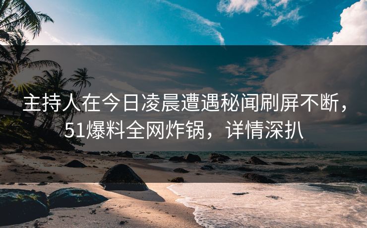 主持人在今日凌晨遭遇秘闻刷屏不断，51爆料全网炸锅，详情深扒