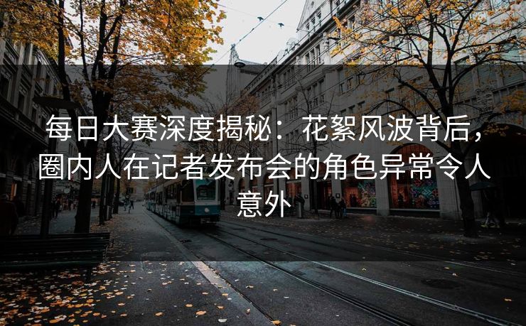 每日大赛深度揭秘：花絮风波背后，圈内人在记者发布会的角色异常令人意外