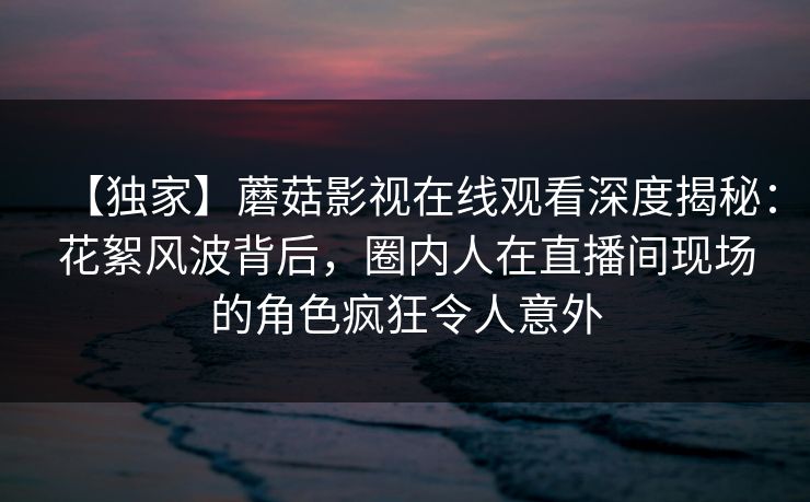 【独家】蘑菇影视在线观看深度揭秘：花絮风波背后，圈内人在直播间现场的角色疯狂令人意外