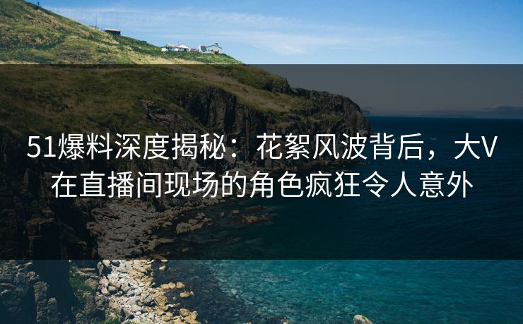 51爆料深度揭秘：花絮风波背后，大V在直播间现场的角色疯狂令人意外