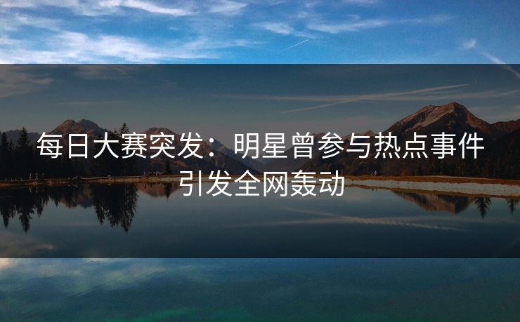 每日大赛突发：明星曾参与热点事件引发全网轰动