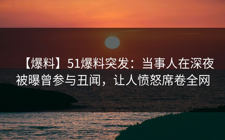 【爆料】51爆料突发：当事人在深夜被曝曾参与丑闻，让人愤怒席卷全网