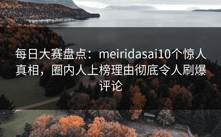 每日大赛盘点：meiridasai10个惊人真相，圈内人上榜理由彻底令人刷爆评论