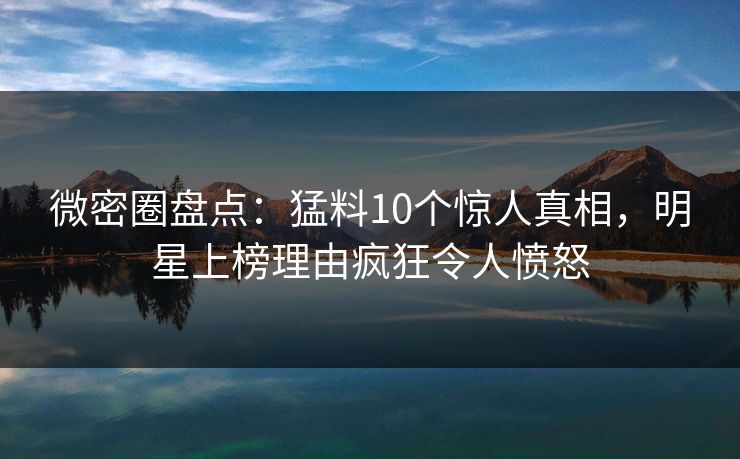 微密圈盘点：猛料10个惊人真相，明星上榜理由疯狂令人愤怒