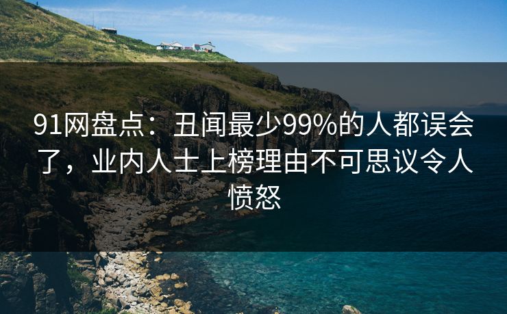 91网盘点:丑闻最少99%的人都误会了,业内人士上榜理由不可思议令人愤怒 91网盘点:丑闻最少99%的人都误会了,业内人士上榜理由不可思议令人愤怒