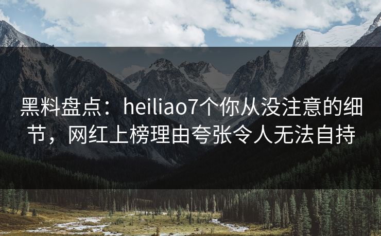 黑料盘点：heiliao7个你从没注意的细节，网红上榜理由夸张令人无法自持