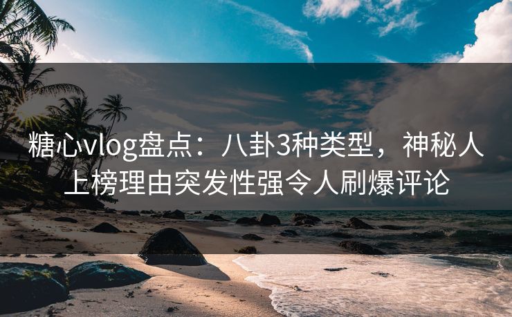 糖心vlog盘点：八卦3种类型，神秘人上榜理由突发性强令人刷爆评论