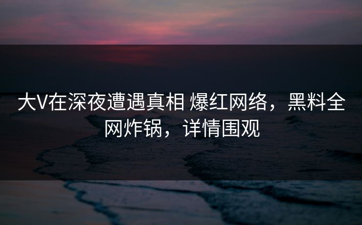 大V在深夜遭遇真相 爆红网络，黑料全网炸锅，详情围观