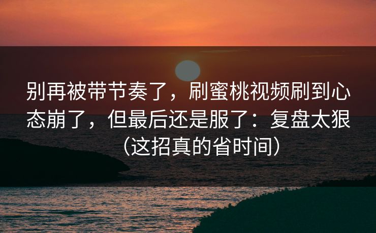 别再被带节奏了，刷蜜桃视频刷到心态崩了，但最后还是服了：复盘太狠（这招真的省时间）