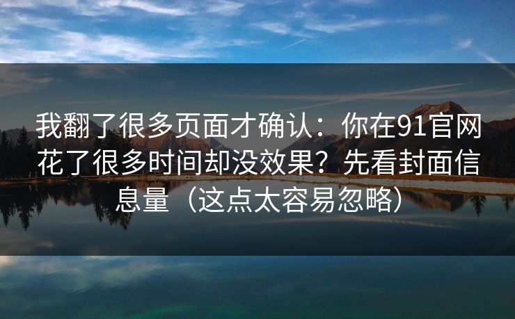 我翻了很多页面才确认：你在91官网花了很多时间却没效果？先看封面信息量（这点太容易忽略）