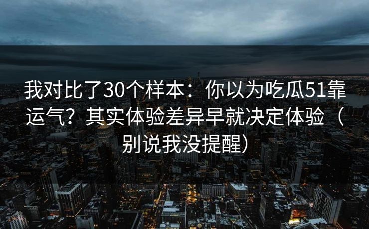 我对比了30个样本:你以为吃瓜51靠运气?其实体验差异早就决定体验(别说我没提醒) 我对比了30个样本:你以为吃瓜51靠运气?其实体验差异早就决定体验(别说我没提醒)