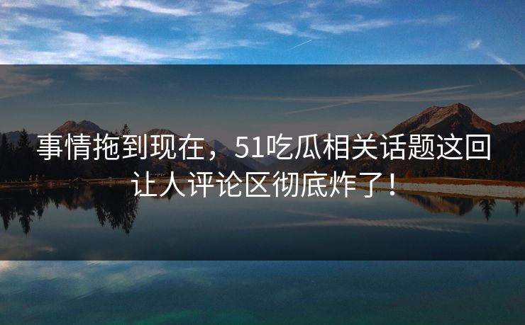 事情拖到现在，51吃瓜相关话题这回让人评论区彻底炸了！