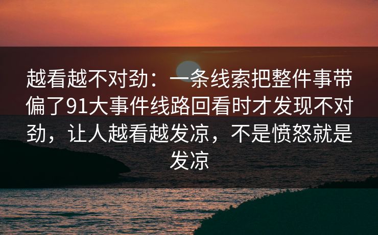 越看越不对劲：一条线索把整件事带偏了91大事件线路回看时才发现不对劲，让人越看越发凉，不是愤怒就是发凉